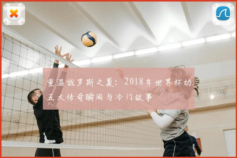 重温俄罗斯之夏:2018年世界杯的五大传奇瞬间与冷门故事