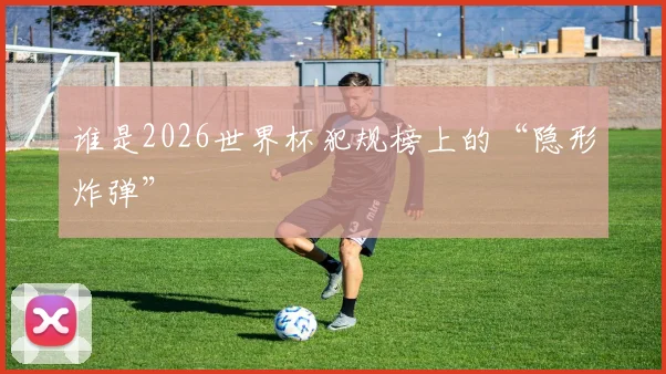谁是2026世界杯犯规榜上的“隐形炸弹”